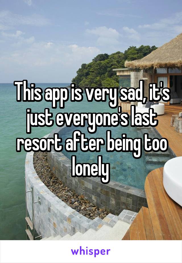 This app is very sad, it's just everyone's last resort after being too lonely 
