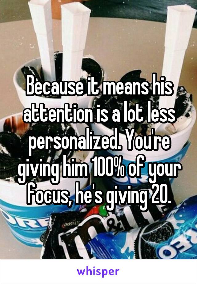 Because it means his attention is a lot less personalized. You're giving him 100% of your focus, he's giving 20.
