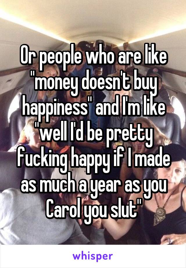 Or people who are like "money doesn't buy happiness" and I'm like "well I'd be pretty fucking happy if I made as much a year as you Carol you slut"