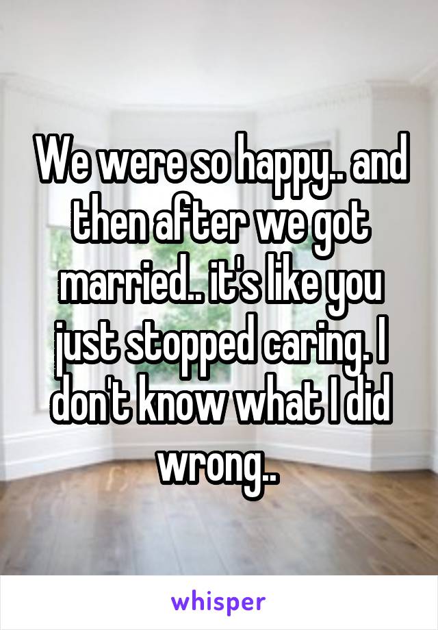 We were so happy.. and then after we got married.. it's like you just stopped caring. I don't know what I did wrong.. 