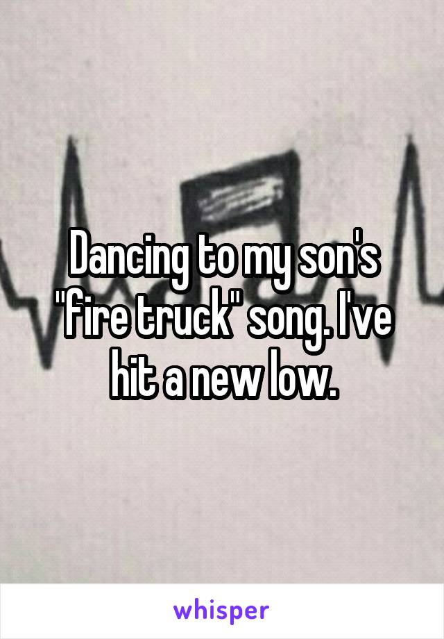 Dancing to my son's "fire truck" song. I've hit a new low.