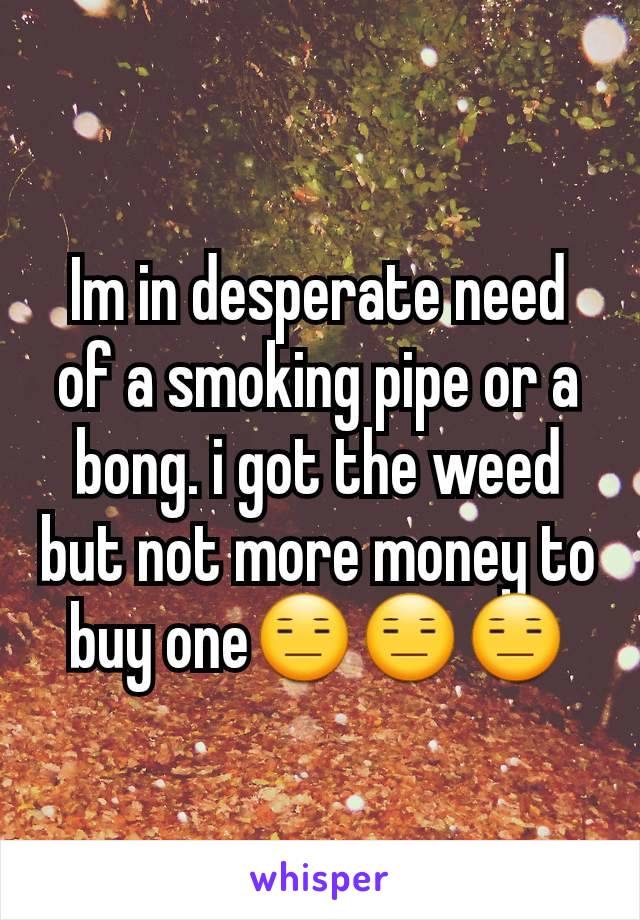 Im in desperate need of a smoking pipe or a bong. i got the weed but not more money to buy one😑😑😑