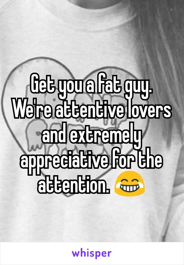 Get you a fat guy. We're attentive lovers and extremely appreciative for the attention. 😂