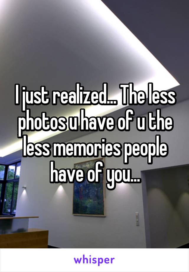 I just realized... The less photos u have of u the less memories people have of you...