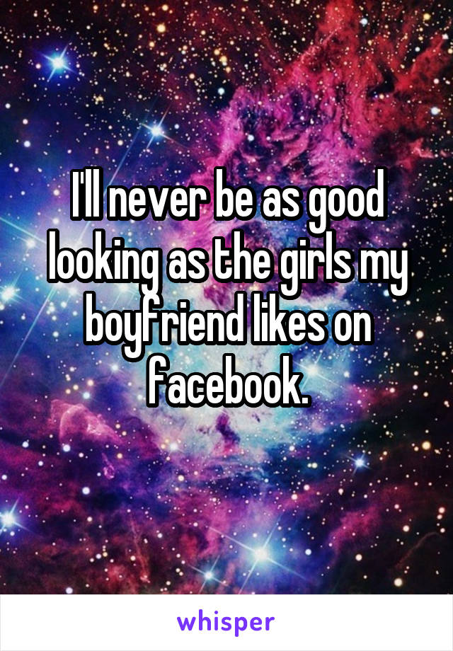 I'll never be as good looking as the girls my boyfriend likes on facebook.
