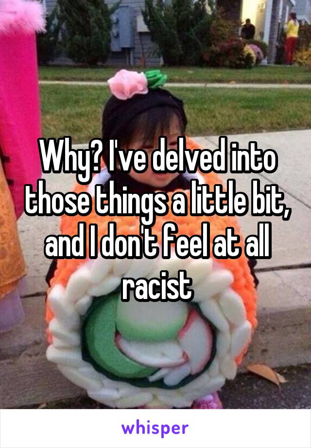 Why? I've delved into those things a little bit, and I don't feel at all racist