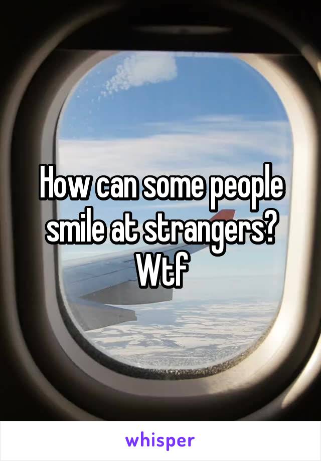 How can some people smile at strangers?
Wtf
