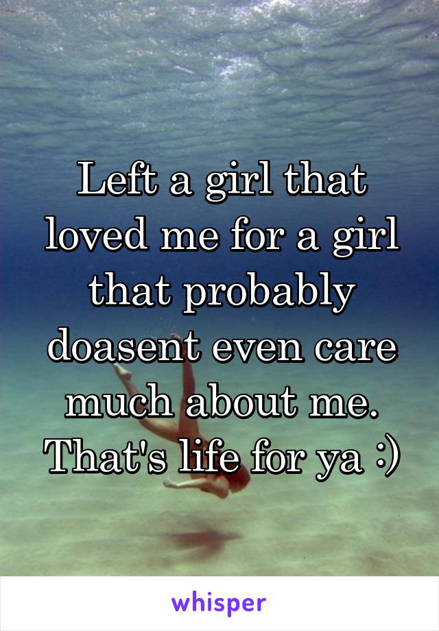 Left a girl that loved me for a girl that probably doasent even care much about me.
That's life for ya :)