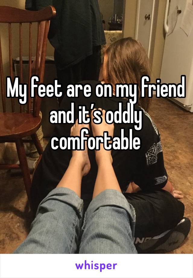 My feet are on my friend and it’s oddly comfortable 