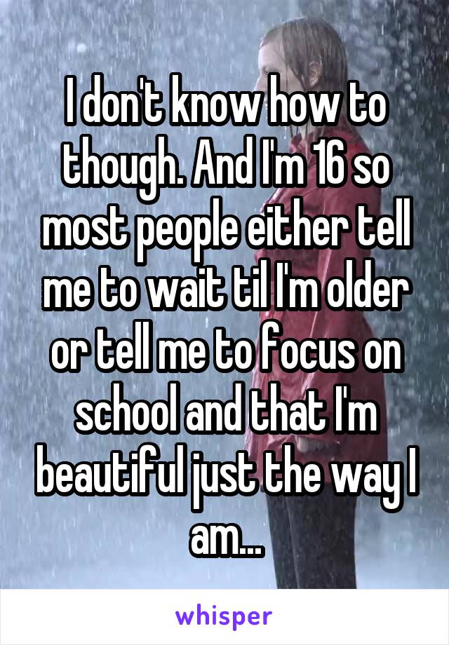 I don't know how to though. And I'm 16 so most people either tell me to wait til I'm older or tell me to focus on school and that I'm beautiful just the way I am...