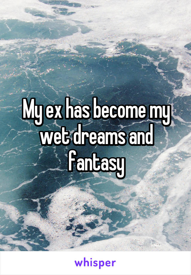 My ex has become my wet dreams and fantasy