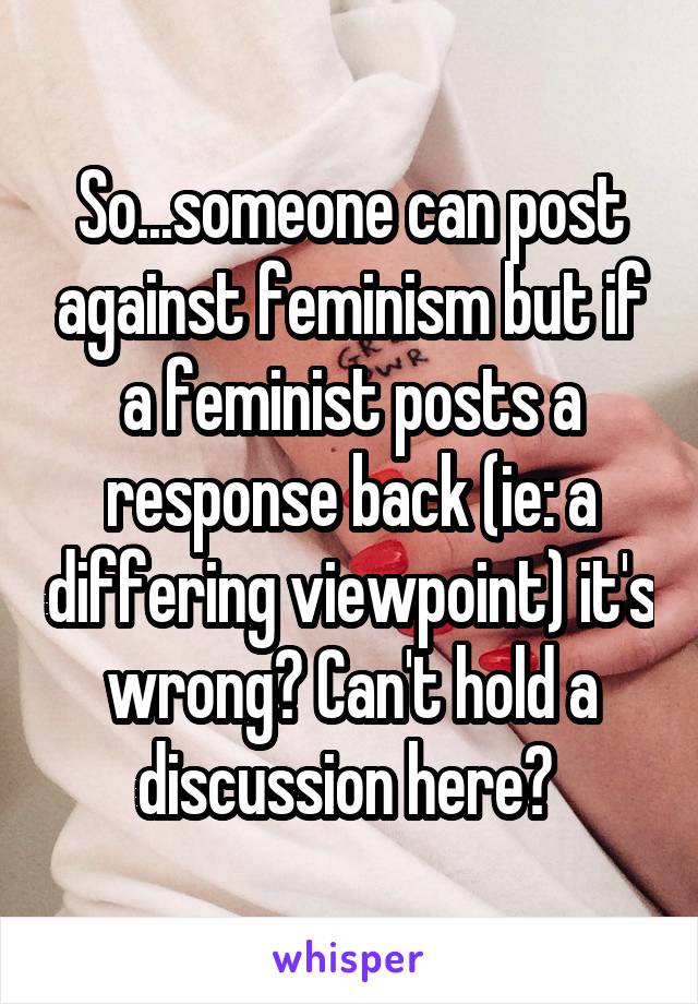 So...someone can post against feminism but if a feminist posts a response back (ie: a differing viewpoint) it's wrong? Can't hold a discussion here? 
