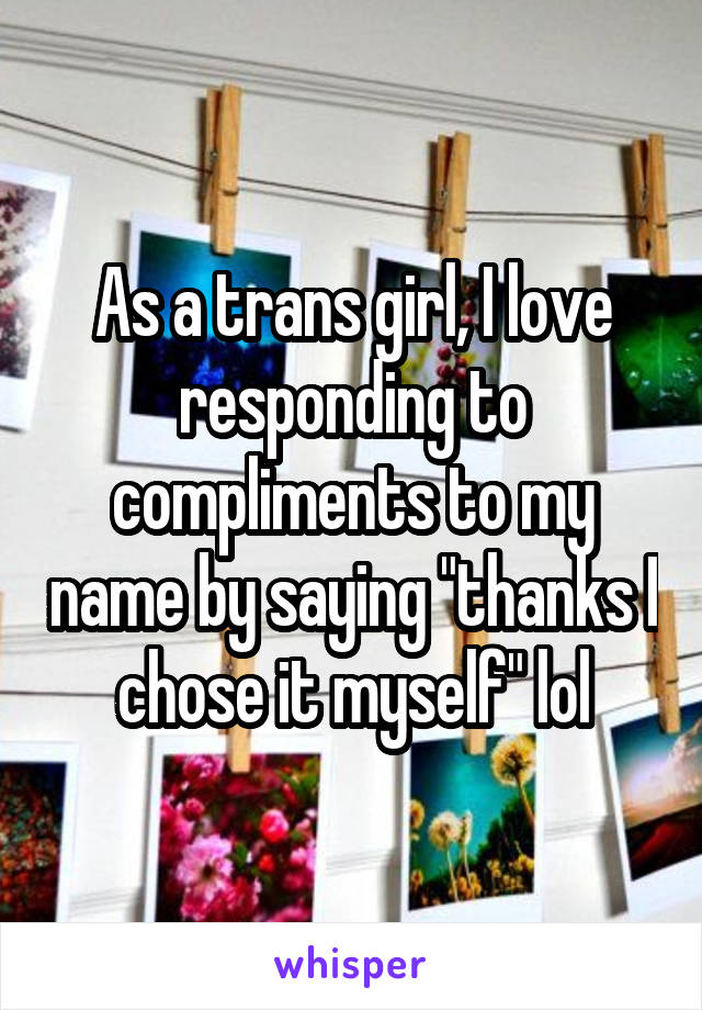 As a trans girl, I love responding to compliments to my name by saying "thanks I chose it myself" lol