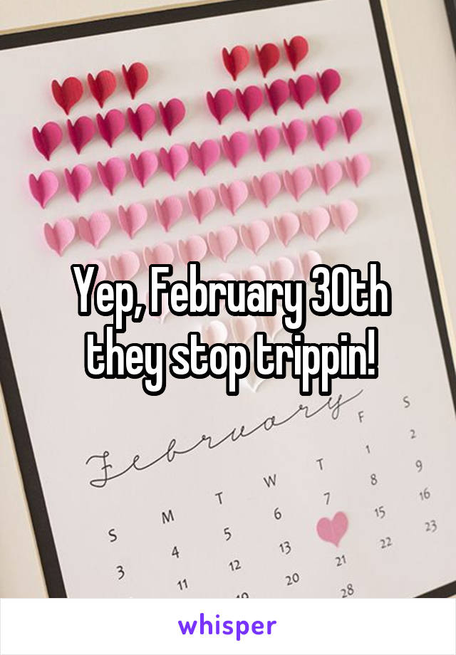 Yep, February 30th they stop trippin!