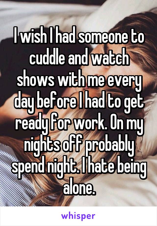 I wish I had someone to cuddle and watch shows with me every day before I had to get ready for work. On my nights off probably spend night. I hate being alone.