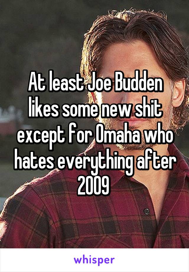 At least Joe Budden likes some new shit except for Omaha who hates everything after 2009 