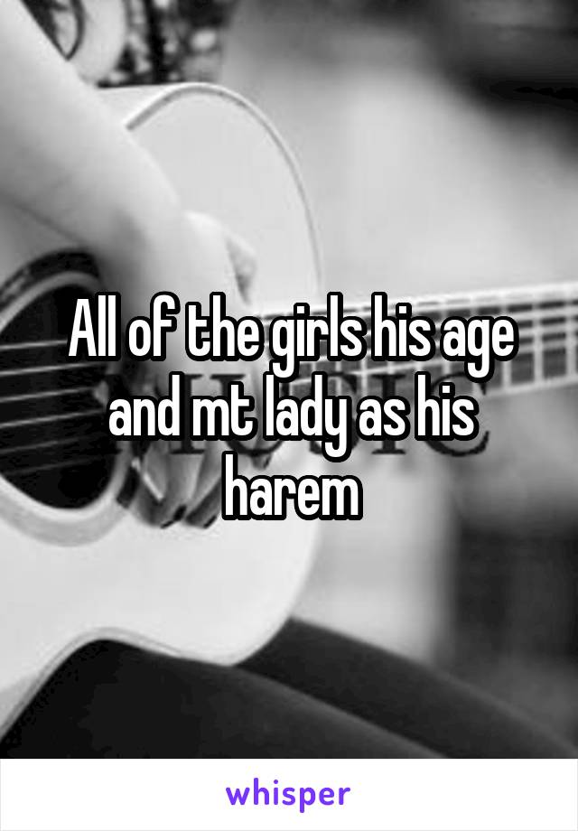All of the girls his age and mt lady as his harem