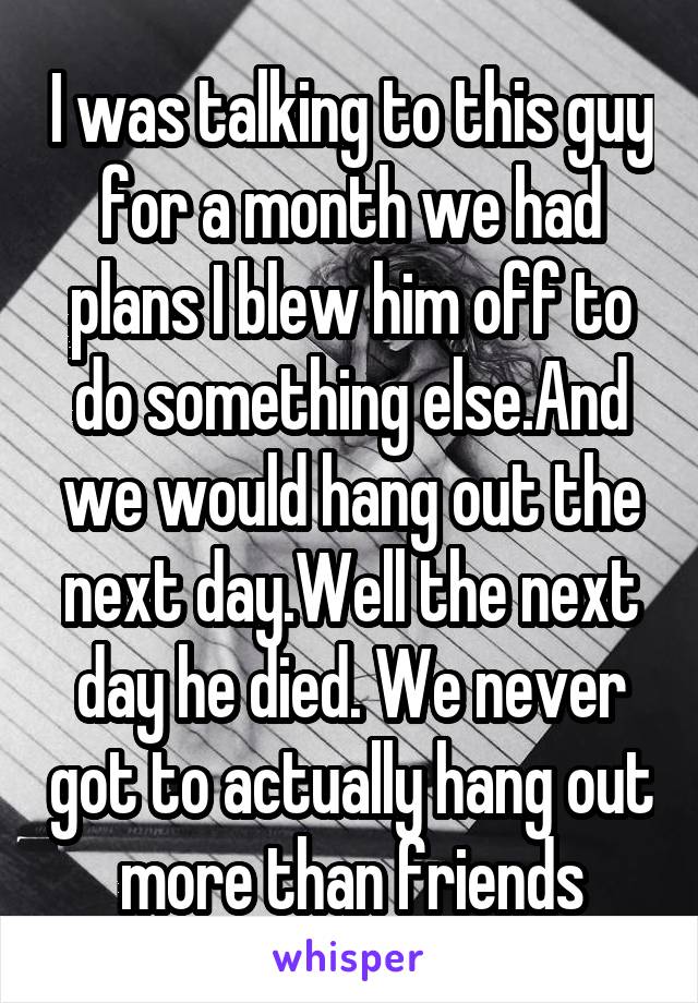 I was talking to this guy for a month we had plans I blew him off to do something else.And we would hang out the next day.Well the next day he died. We never got to actually hang out more than friends