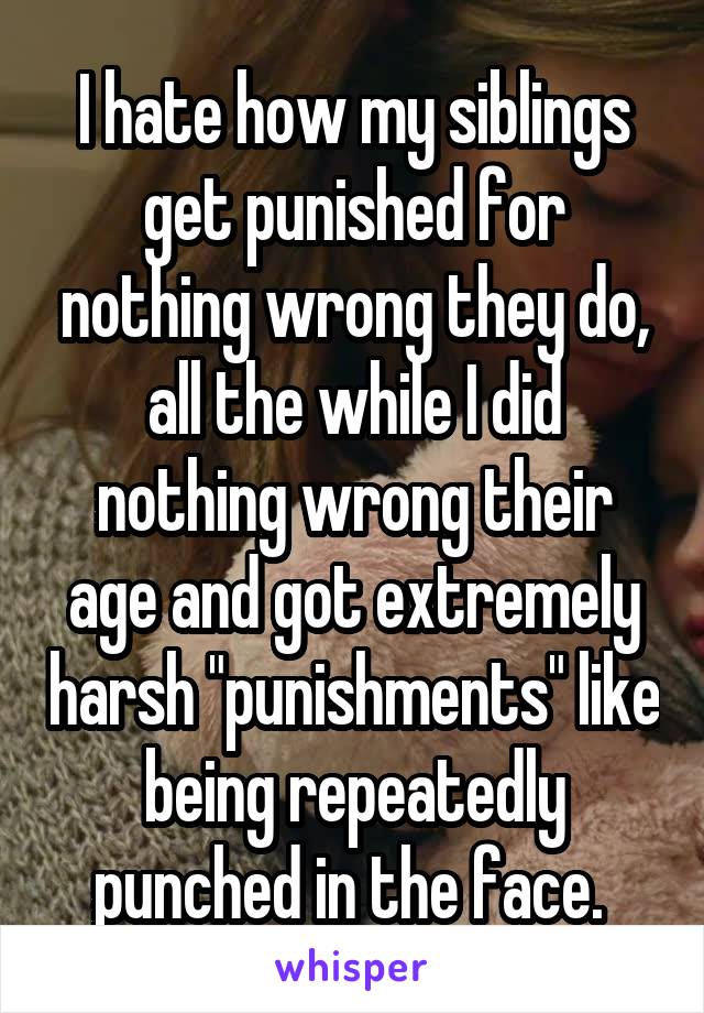 I hate how my siblings get punished for nothing wrong they do, all the while I did nothing wrong their age and got extremely harsh "punishments" like being repeatedly punched in the face. 