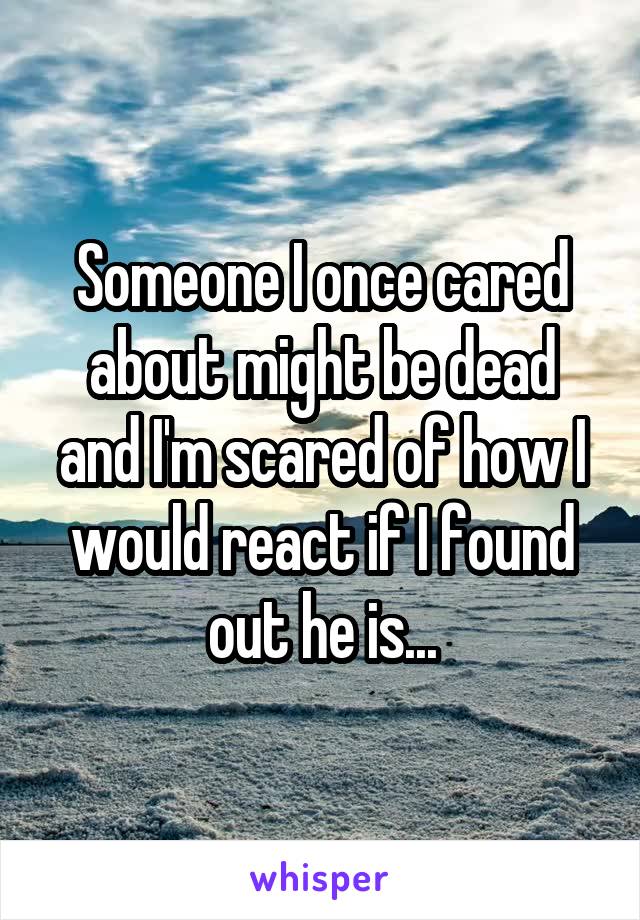 Someone I once cared about might be dead and I'm scared of how I would react if I found out he is...
