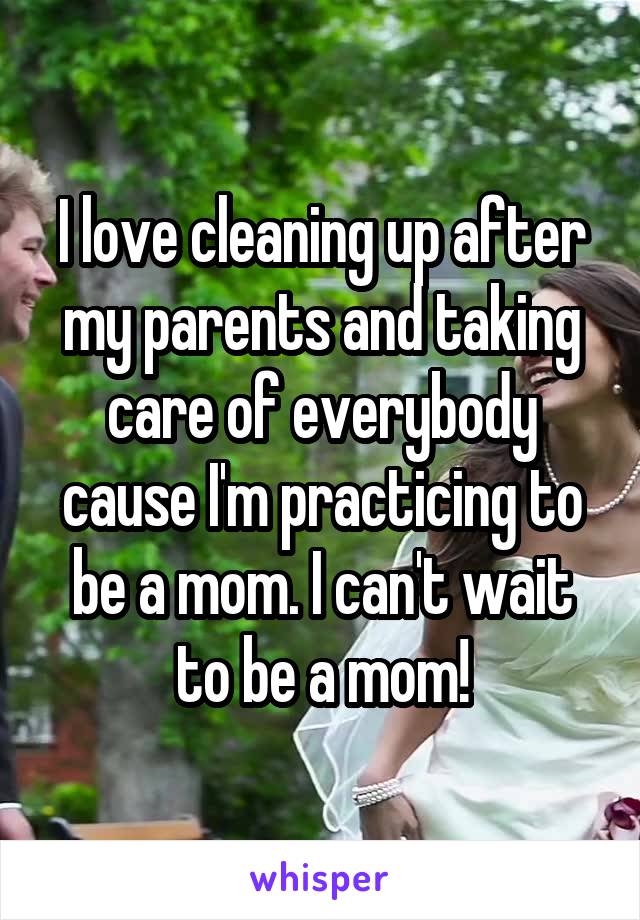 I love cleaning up after my parents and taking care of everybody cause I'm practicing to be a mom. I can't wait to be a mom!