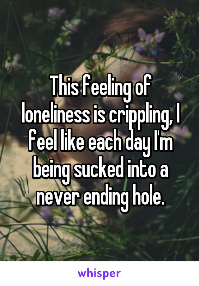 This feeling of loneliness is crippling, I feel like each day I'm being sucked into a never ending hole.