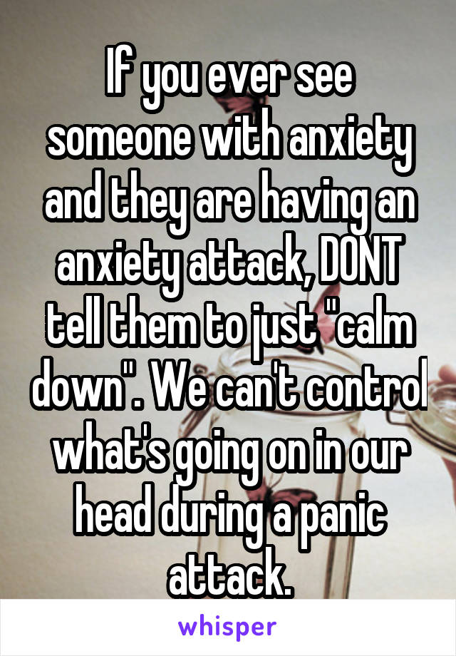 If you ever see someone with anxiety and they are having an anxiety attack, DONT tell them to just "calm down". We can't control what's going on in our head during a panic attack.