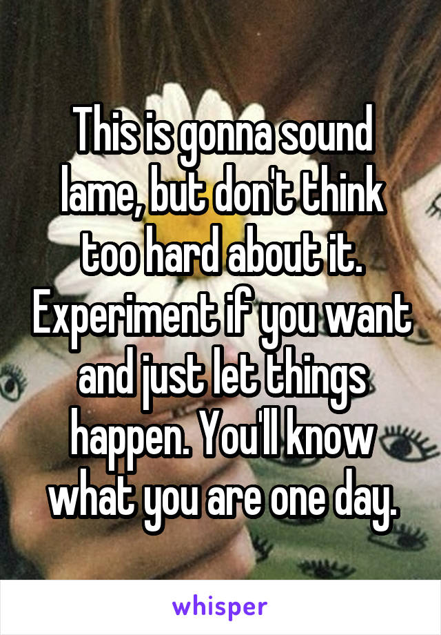 This is gonna sound lame, but don't think too hard about it. Experiment if you want and just let things happen. You'll know what you are one day.