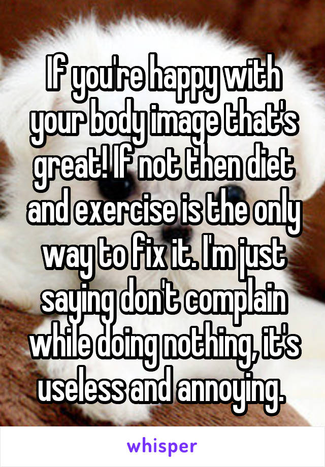 If you're happy with your body image that's great! If not then diet and exercise is the only way to fix it. I'm just saying don't complain while doing nothing, it's useless and annoying. 