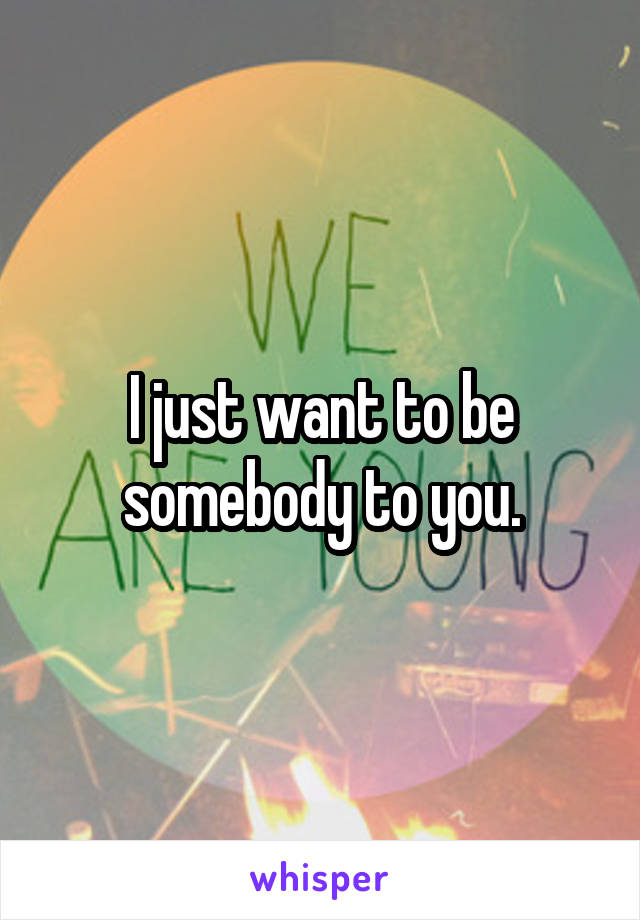 I just want to be somebody to you.