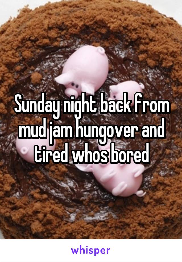 Sunday night back from mud jam hungover and tired whos bored