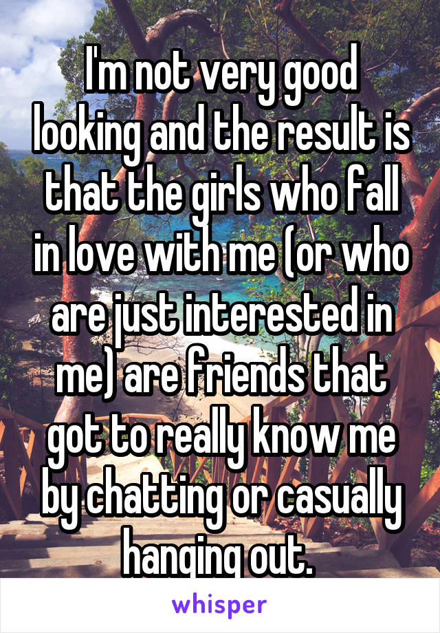I'm not very good looking and the result is that the girls who fall in love with me (or who are just interested in me) are friends that got to really know me by chatting or casually hanging out. 
