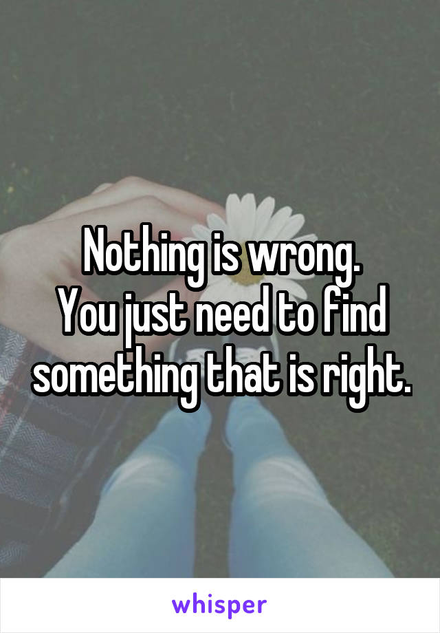Nothing is wrong.
You just need to find something that is right.