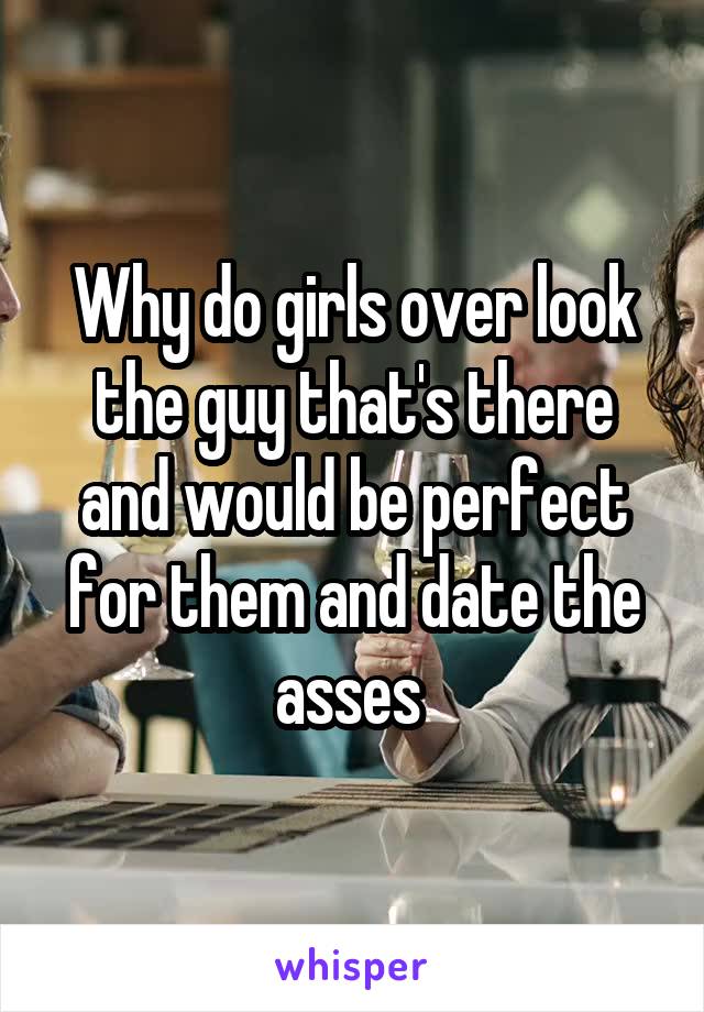 Why do girls over look the guy that's there and would be perfect for them and date the asses 