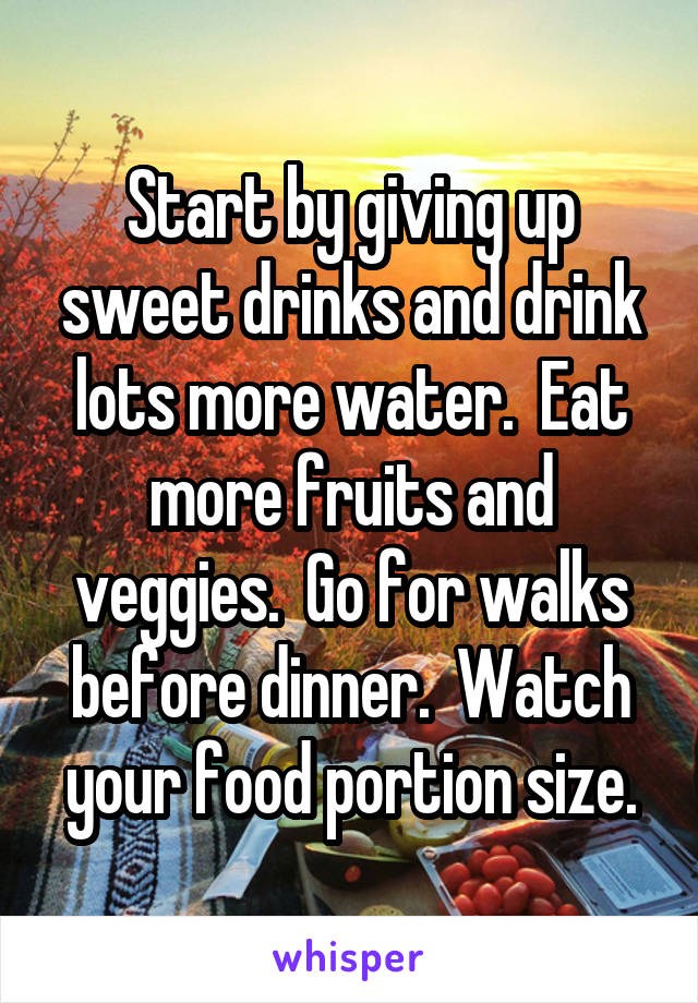 Start by giving up sweet drinks and drink lots more water.  Eat more fruits and veggies.  Go for walks before dinner.  Watch your food portion size.