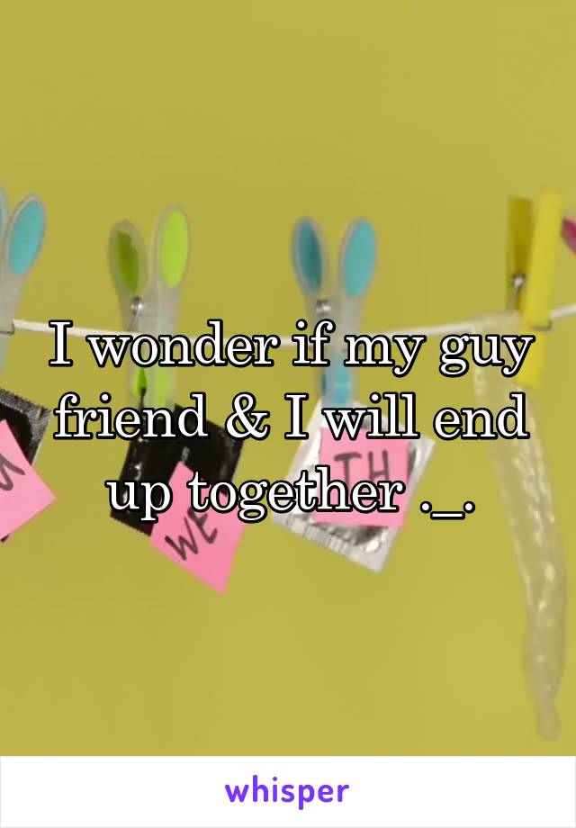 I wonder if my guy friend & I will end up together ._.
