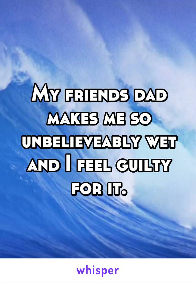 My friends dad makes me so unbelieveably wet and I feel guilty for it.