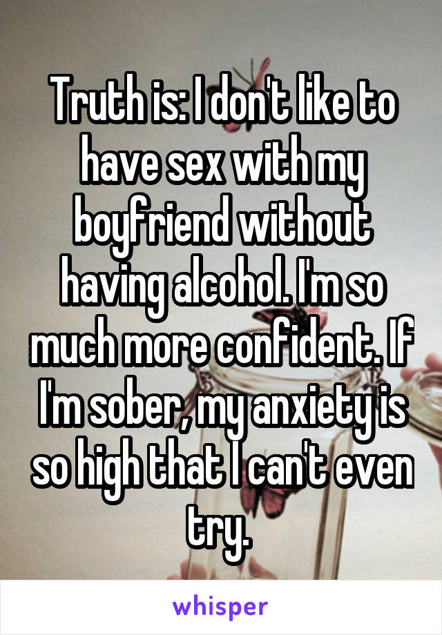 Truth is: I don't like to have sex with my boyfriend without having alcohol. I'm so much more confident. If I'm sober, my anxiety is so high that I can't even try. 