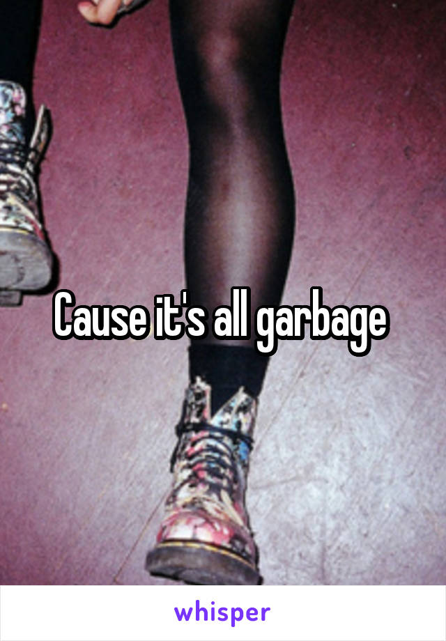 Cause it's all garbage 