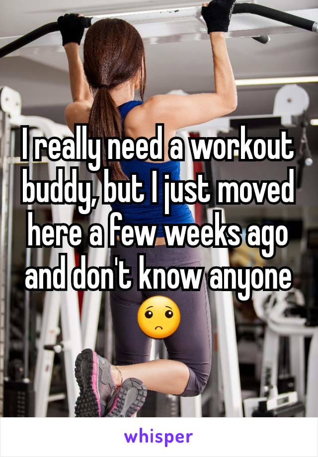 I really need a workout buddy, but I just moved here a few weeks ago and don't know anyone 🙁