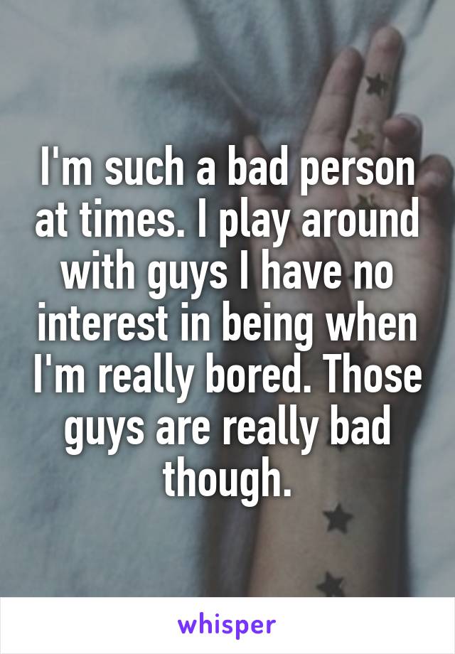 I'm such a bad person at times. I play around with guys I have no interest in being when I'm really bored. Those guys are really bad though.