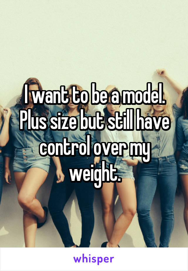 I want to be a model. Plus size but still have control over my weight.