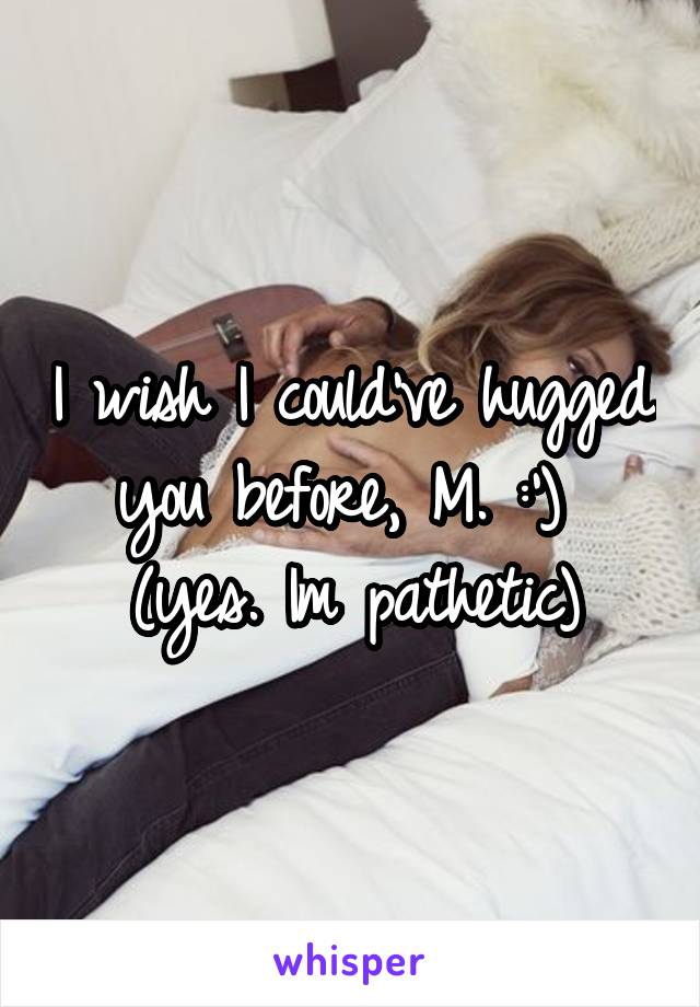 I wish I could've hugged you before, M. :') 
(yes. Im pathetic)
