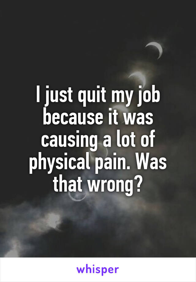 I just quit my job because it was causing a lot of physical pain. Was that wrong?