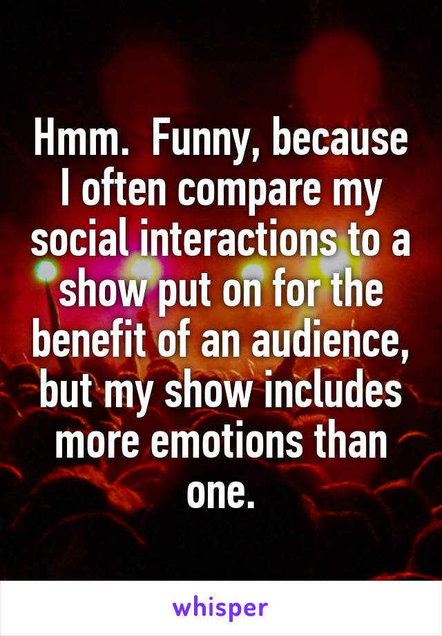 Hmm.  Funny, because I often compare my social interactions to a show put on for the benefit of an audience, but my show includes more emotions than one.