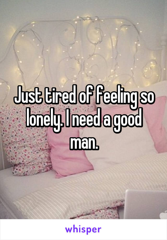 Just tired of feeling so lonely. I need a good man.