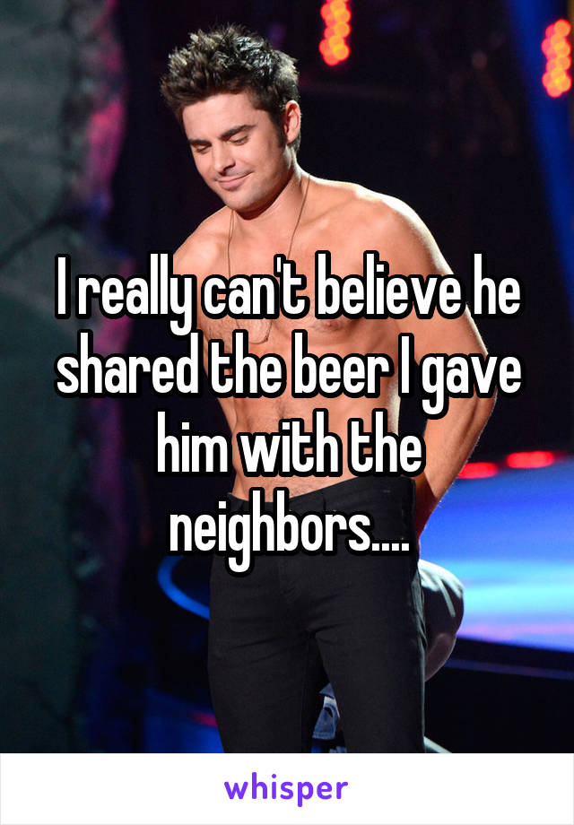 I really can't believe he shared the beer I gave him with the neighbors....