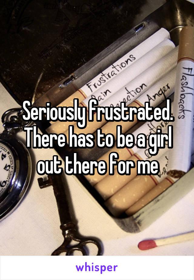 Seriously frustrated. There has to be a girl out there for me