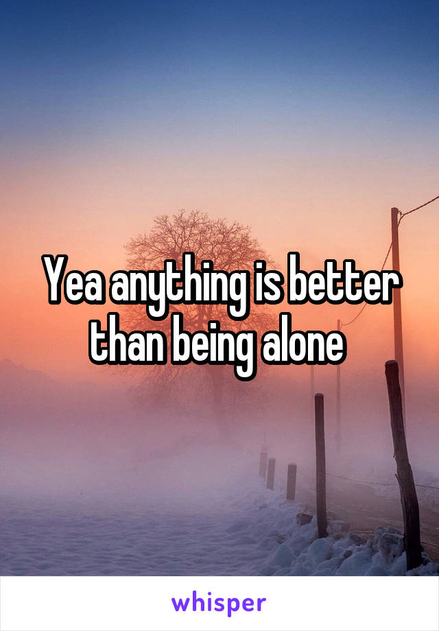 Yea anything is better than being alone 