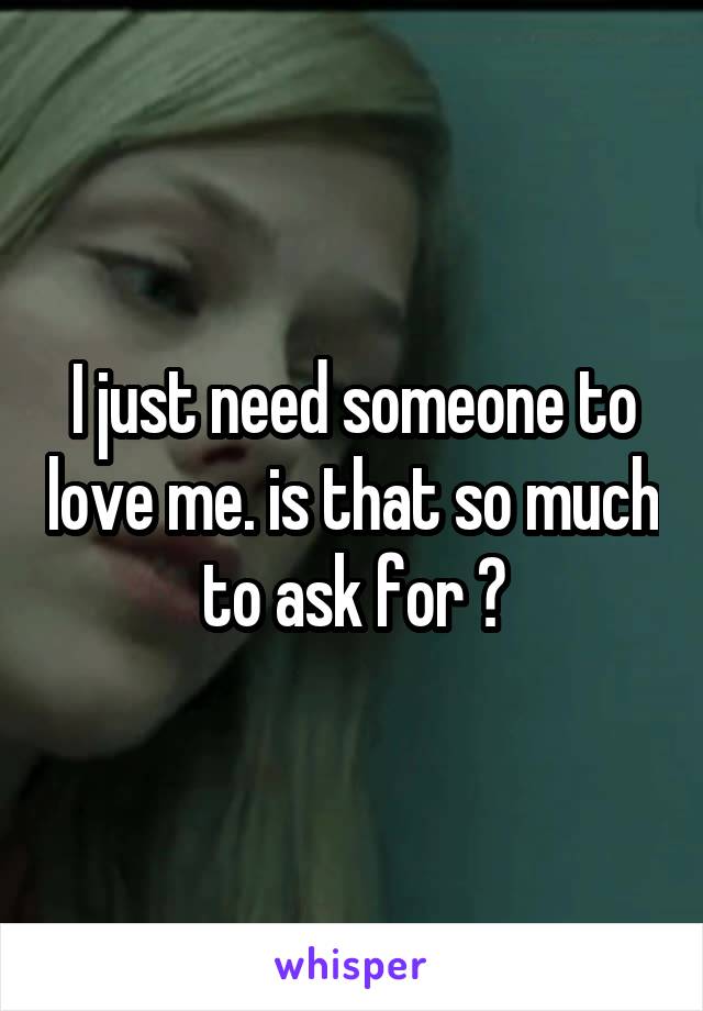 I just need someone to love me. is that so much to ask for ?